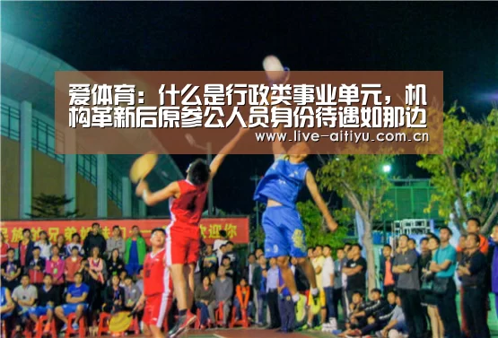 爱体育:什么是行政类事业单元,机构革新后原参公人员身份待遇如那边置(图1) 爱体育